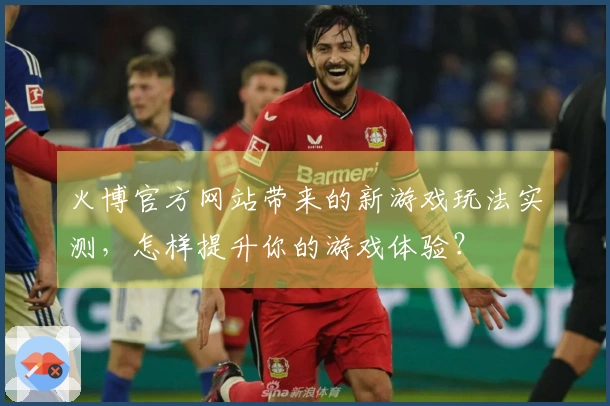 火博官方网站带来的新游戏玩法实测，怎样提升你的游戏体验？