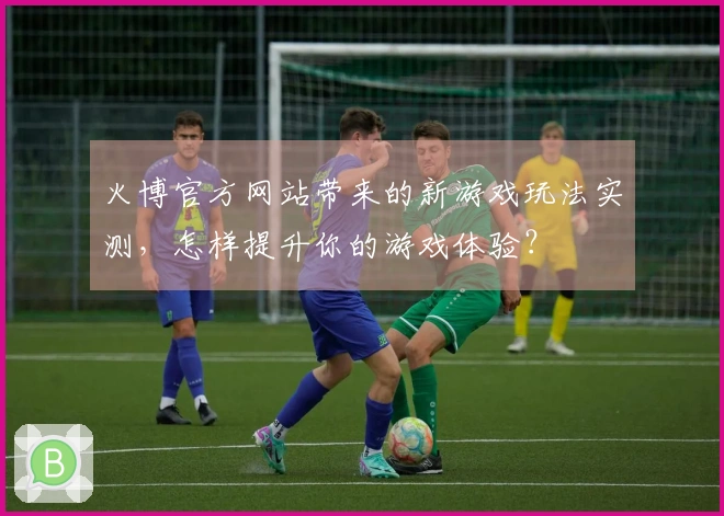 火博官方网站带来的新游戏玩法实测，怎样提升你的游戏体验？