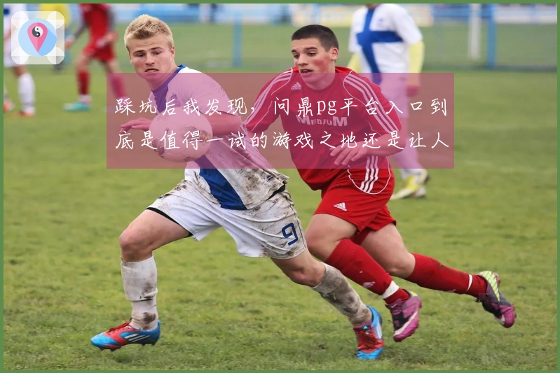 踩坑后我发现，问鼎pg平台入口到底是值得一试的游戏之地还是让人失望的选择？