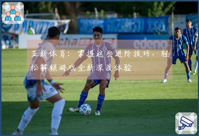 亚新体育：掌握这些进阶技巧，轻松解锁游戏全新深度体验