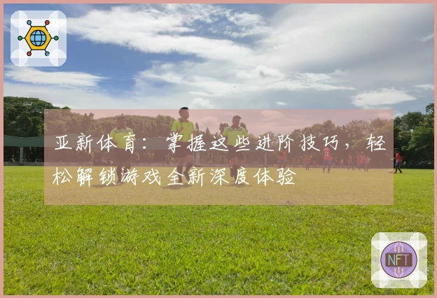 亚新体育：掌握这些进阶技巧，轻松解锁游戏全新深度体验