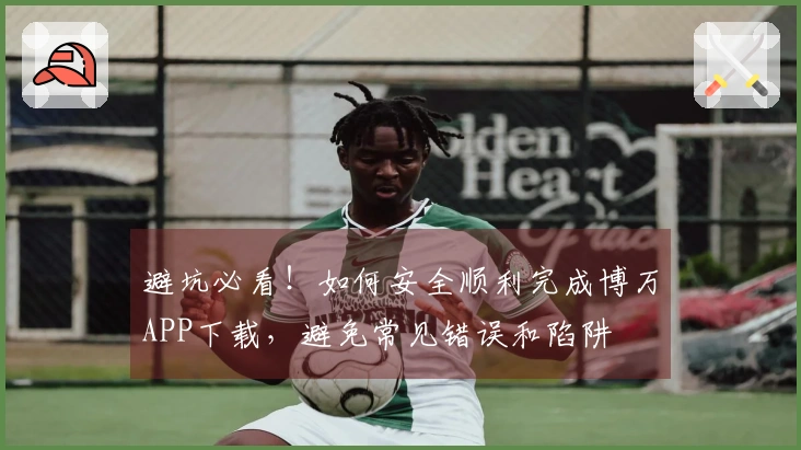 避坑必看！如何安全顺利完成博万APP下载，避免常见错误和陷阱